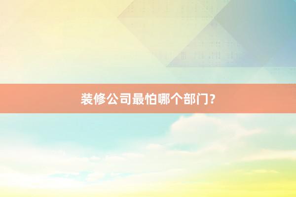 装修公司最怕哪个部门？